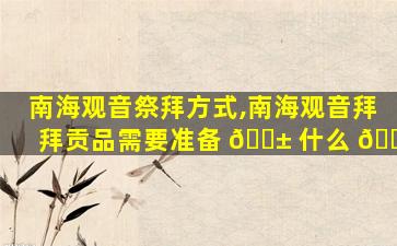 南海观音祭拜方式,南海观音拜拜贡品需要准备 🐱 什么 🐟